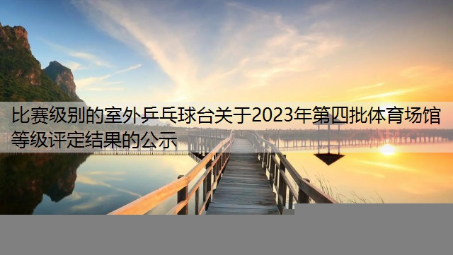 比赛级别的室外乒乓球台关于2023年第四批体育场馆等级评定结果的公示