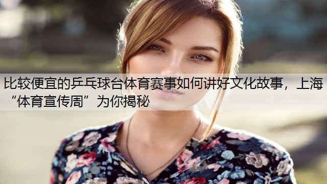 比较便宜的乒乓球台体育赛事如何讲好文化故事，上海“体育宣传周”为你揭秘