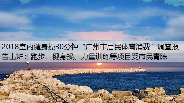 2018室内健身操30分钟“广州市居民体育消费”调查报告出炉：跑步、健身操、力量训练等项目受市民青睐