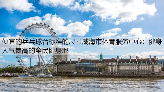 便宜的乒乓球台标准的尺寸威海市体育服务中心：健身人气最高的全民健身地