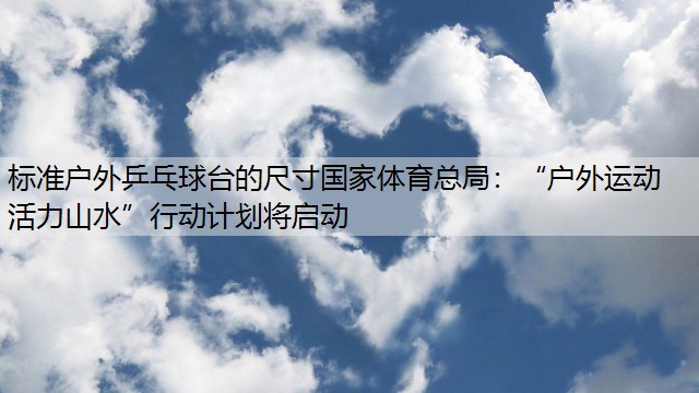 标准户外乒乓球台的尺寸国家体育总局：“户外运动 活力山水”行动计划将启动