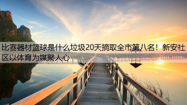 比赛器材篮球是什么垃圾20天摘取全市第八名！新安社区以体育为媒聚人心