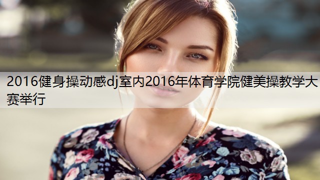 2016健身操动感dj室内2016年体育学院健美操教学大赛举行